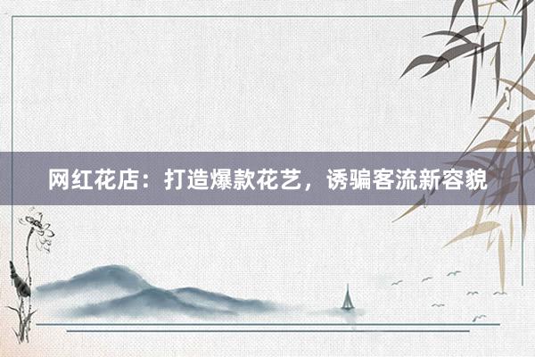 网红花店：打造爆款花艺，诱骗客流新容貌